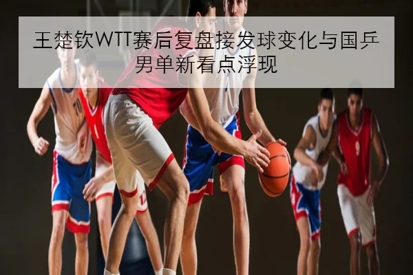 王楚钦WTT赛后复盘接发球变化与国乒男单新看点浮现